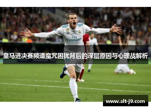 皇马进决赛频遭魔咒困扰背后的深层原因与心理战解析