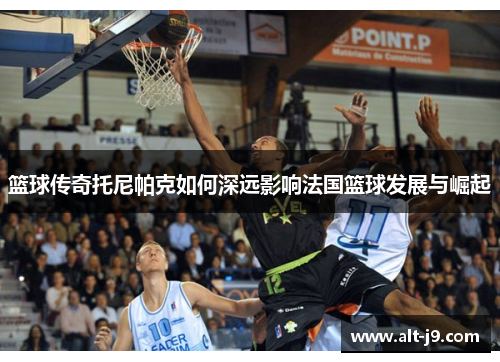 篮球传奇托尼帕克如何深远影响法国篮球发展与崛起