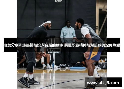 老詹分享训练热情与投入背后的故事 展现职业精神与对篮球的深刻热爱