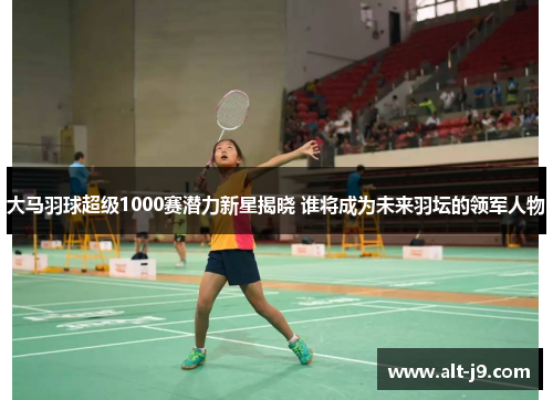 大马羽球超级1000赛潜力新星揭晓 谁将成为未来羽坛的领军人物