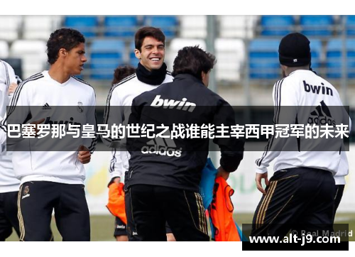 巴塞罗那与皇马的世纪之战谁能主宰西甲冠军的未来