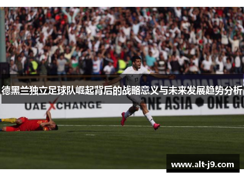 德黑兰独立足球队崛起背后的战略意义与未来发展趋势分析 德黑兰独立足球队崛起背后的战略意义与未来发展趋势分析